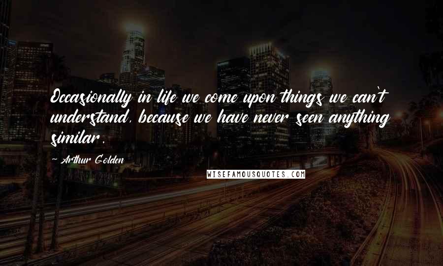 Arthur Golden Quotes: Occasionally in life we come upon things we can't understand, because we have never seen anything similar.