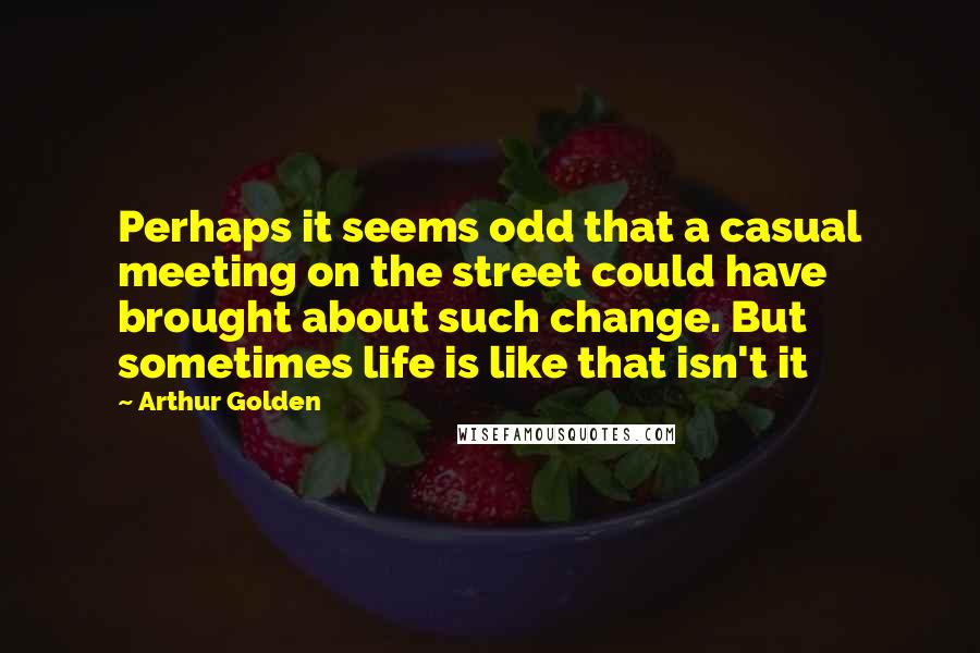 Arthur Golden Quotes: Perhaps it seems odd that a casual meeting on the street could have brought about such change. But sometimes life is like that isn't it