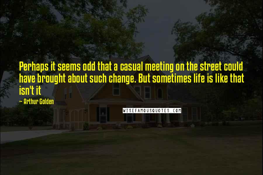 Arthur Golden Quotes: Perhaps it seems odd that a casual meeting on the street could have brought about such change. But sometimes life is like that isn't it