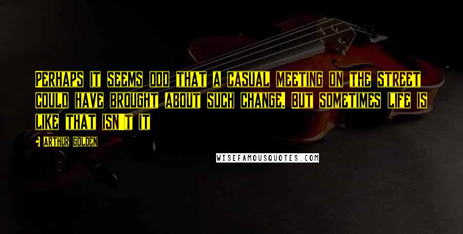 Arthur Golden Quotes: Perhaps it seems odd that a casual meeting on the street could have brought about such change. But sometimes life is like that isn't it