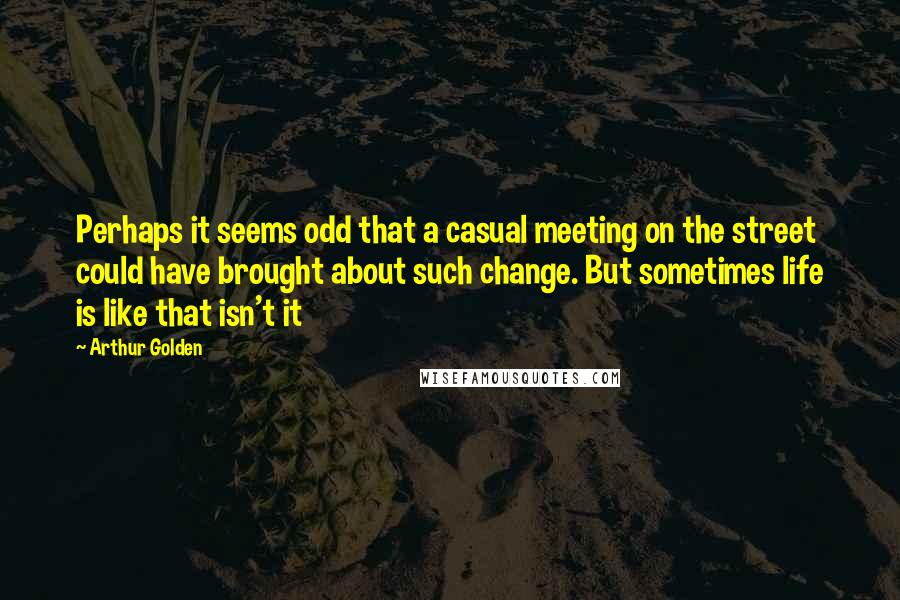 Arthur Golden Quotes: Perhaps it seems odd that a casual meeting on the street could have brought about such change. But sometimes life is like that isn't it