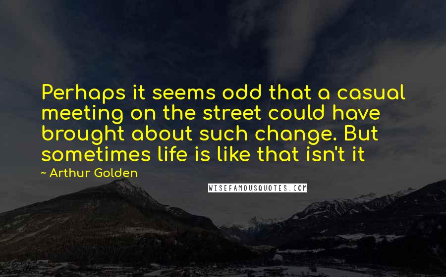 Arthur Golden Quotes: Perhaps it seems odd that a casual meeting on the street could have brought about such change. But sometimes life is like that isn't it