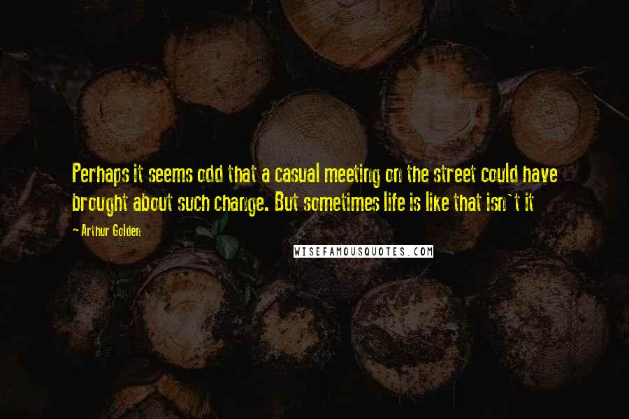 Arthur Golden Quotes: Perhaps it seems odd that a casual meeting on the street could have brought about such change. But sometimes life is like that isn't it