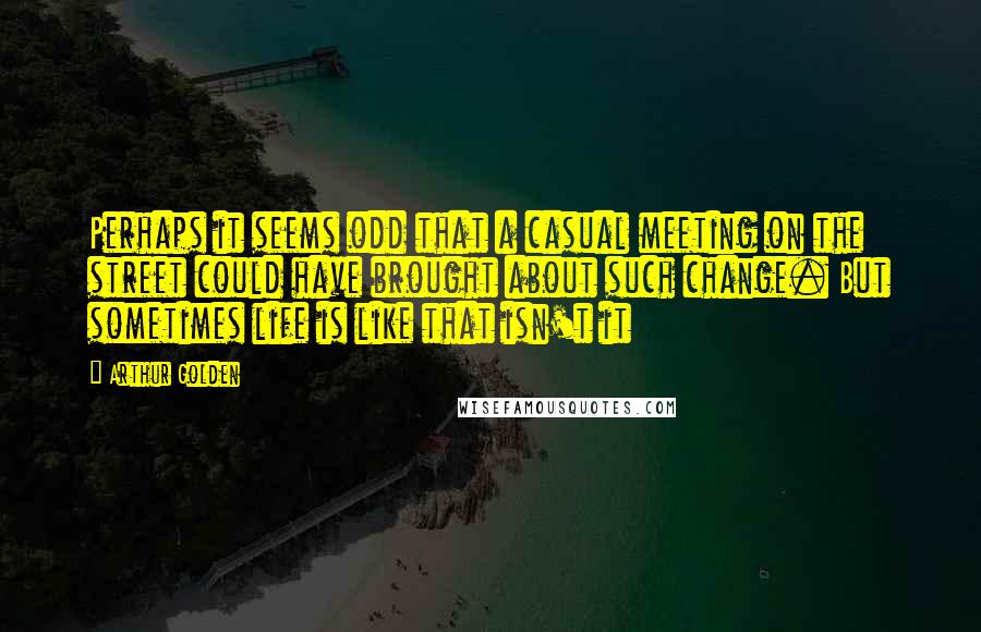 Arthur Golden Quotes: Perhaps it seems odd that a casual meeting on the street could have brought about such change. But sometimes life is like that isn't it