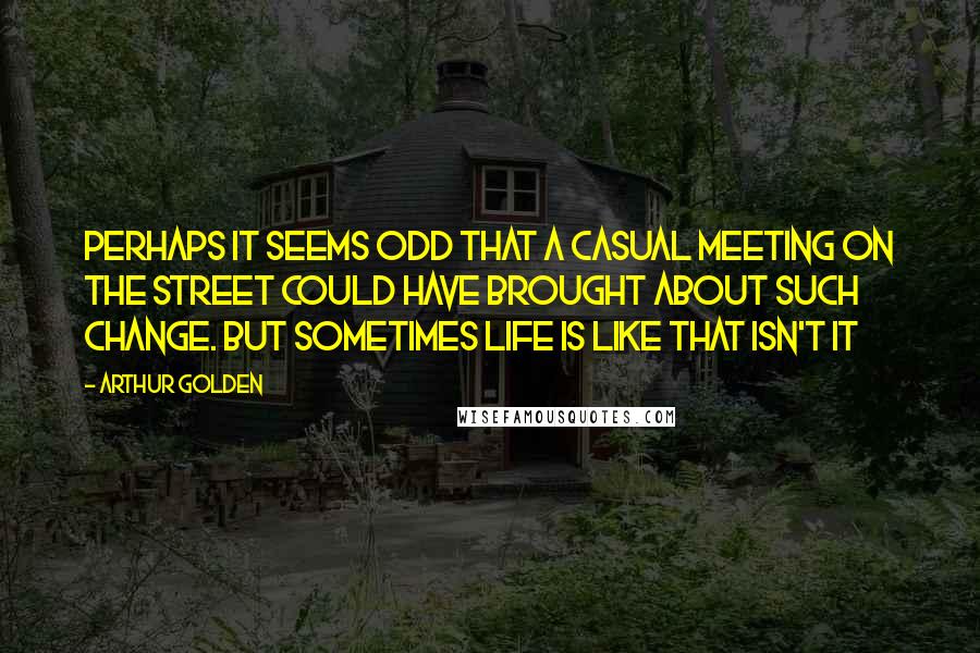 Arthur Golden Quotes: Perhaps it seems odd that a casual meeting on the street could have brought about such change. But sometimes life is like that isn't it