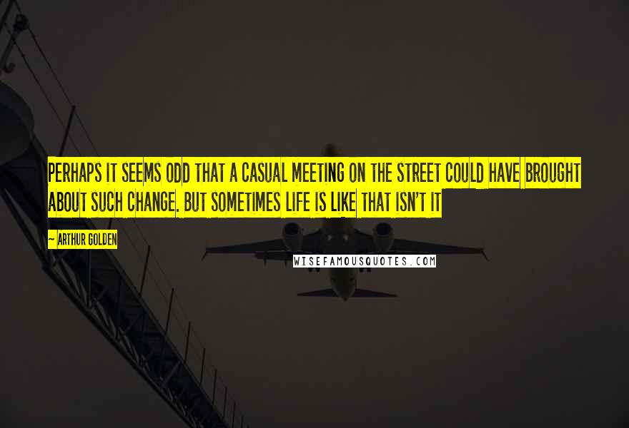 Arthur Golden Quotes: Perhaps it seems odd that a casual meeting on the street could have brought about such change. But sometimes life is like that isn't it