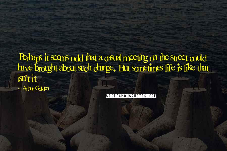 Arthur Golden Quotes: Perhaps it seems odd that a casual meeting on the street could have brought about such change. But sometimes life is like that isn't it