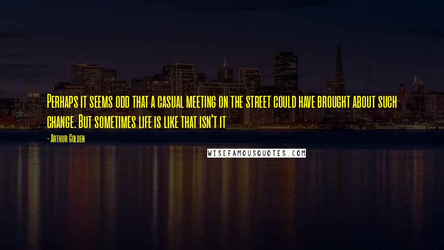 Arthur Golden Quotes: Perhaps it seems odd that a casual meeting on the street could have brought about such change. But sometimes life is like that isn't it