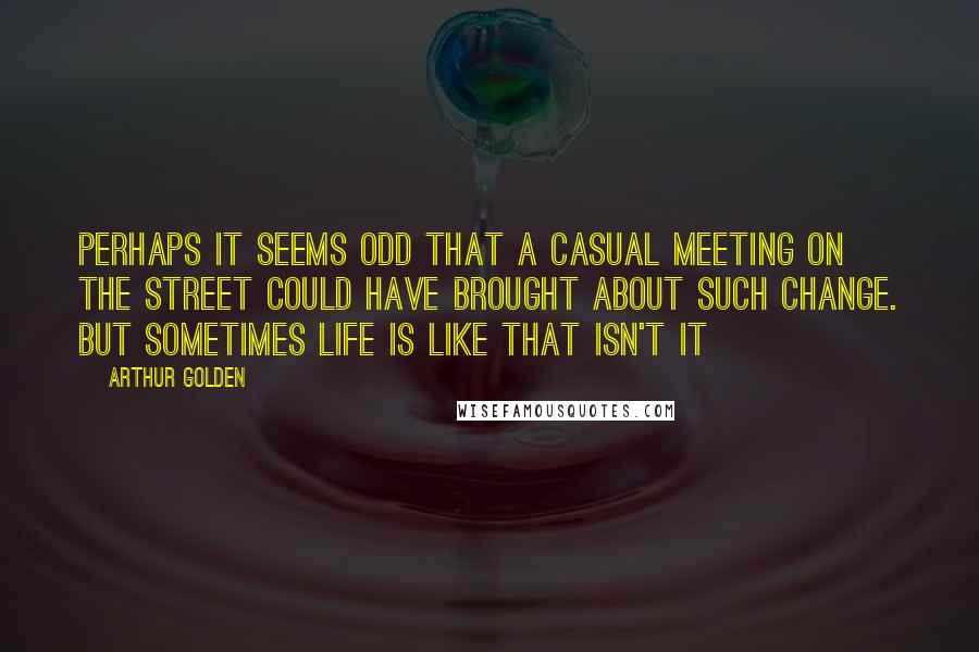 Arthur Golden Quotes: Perhaps it seems odd that a casual meeting on the street could have brought about such change. But sometimes life is like that isn't it