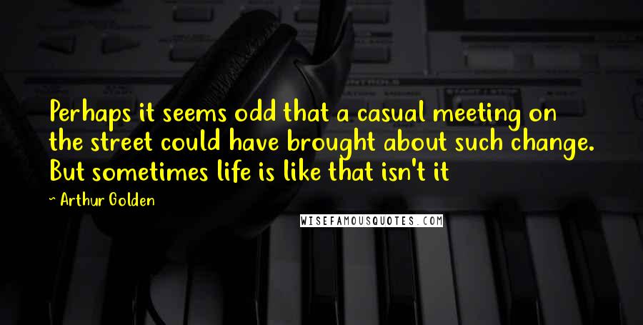 Arthur Golden Quotes: Perhaps it seems odd that a casual meeting on the street could have brought about such change. But sometimes life is like that isn't it