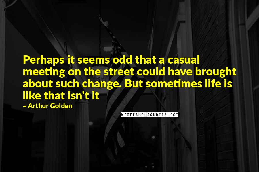 Arthur Golden Quotes: Perhaps it seems odd that a casual meeting on the street could have brought about such change. But sometimes life is like that isn't it