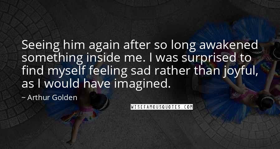 Arthur Golden Quotes: Seeing him again after so long awakened something inside me. I was surprised to find myself feeling sad rather than joyful, as I would have imagined.