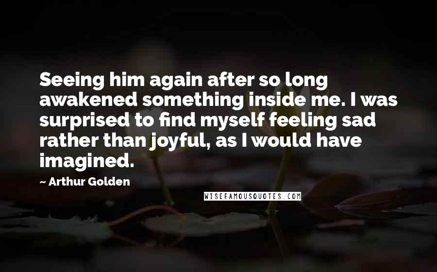 Arthur Golden Quotes: Seeing him again after so long awakened something inside me. I was surprised to find myself feeling sad rather than joyful, as I would have imagined.