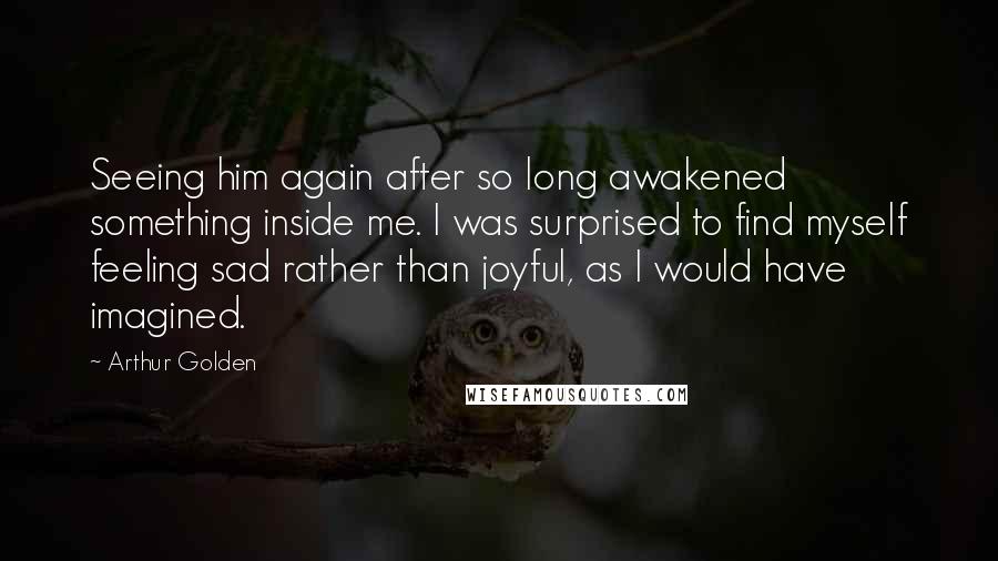 Arthur Golden Quotes: Seeing him again after so long awakened something inside me. I was surprised to find myself feeling sad rather than joyful, as I would have imagined.