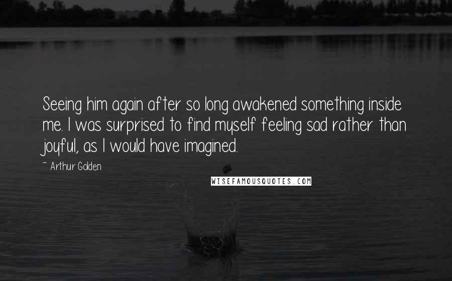 Arthur Golden Quotes: Seeing him again after so long awakened something inside me. I was surprised to find myself feeling sad rather than joyful, as I would have imagined.