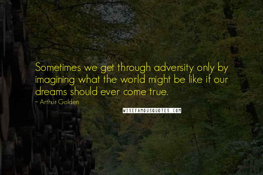 Arthur Golden Quotes: Sometimes we get through adversity only by imagining what the world might be like if our dreams should ever come true.