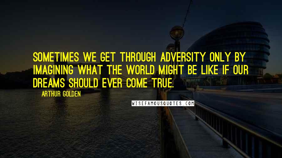 Arthur Golden Quotes: Sometimes we get through adversity only by imagining what the world might be like if our dreams should ever come true.