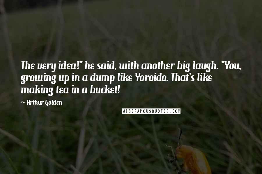 Arthur Golden Quotes: The very idea!" he said, with another big laugh. "You, growing up in a dump like Yoroido. That's like making tea in a bucket!