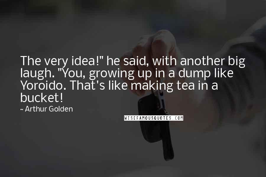 Arthur Golden Quotes: The very idea!" he said, with another big laugh. "You, growing up in a dump like Yoroido. That's like making tea in a bucket!