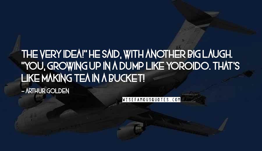 Arthur Golden Quotes: The very idea!" he said, with another big laugh. "You, growing up in a dump like Yoroido. That's like making tea in a bucket!