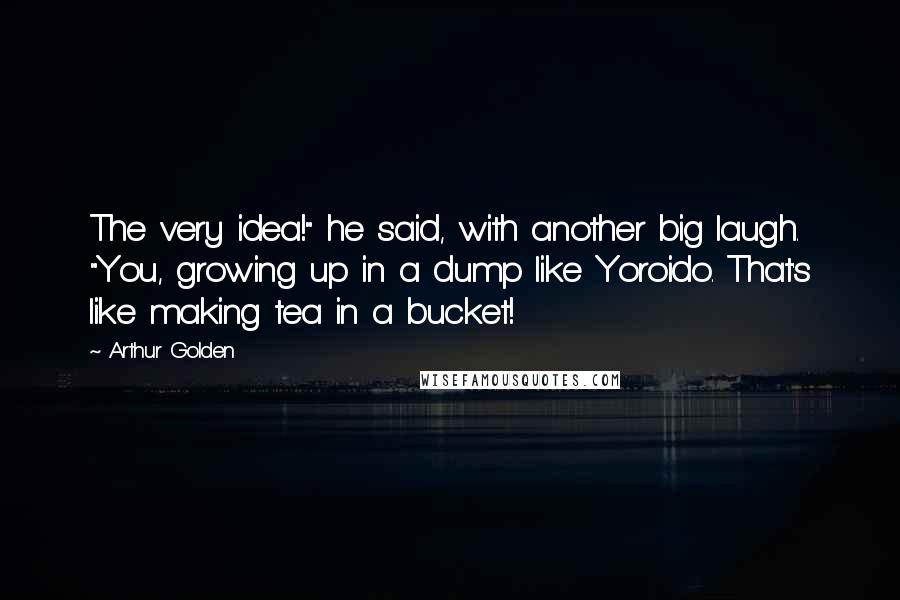 Arthur Golden Quotes: The very idea!" he said, with another big laugh. "You, growing up in a dump like Yoroido. That's like making tea in a bucket!