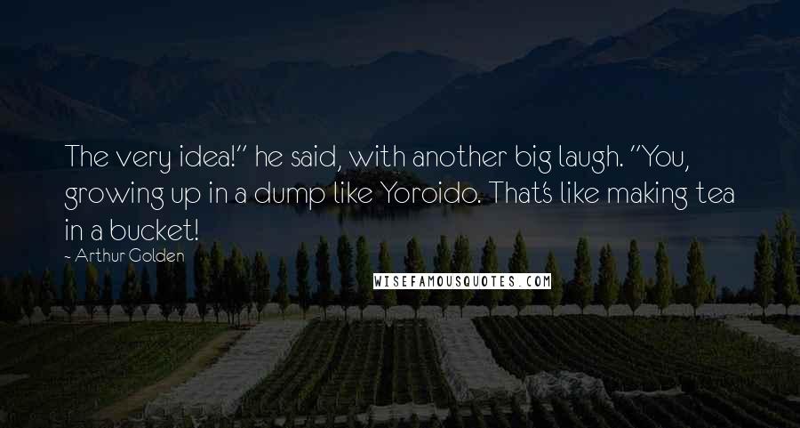 Arthur Golden Quotes: The very idea!" he said, with another big laugh. "You, growing up in a dump like Yoroido. That's like making tea in a bucket!