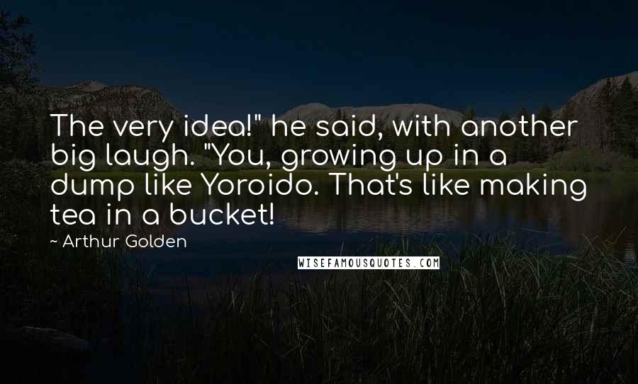 Arthur Golden Quotes: The very idea!" he said, with another big laugh. "You, growing up in a dump like Yoroido. That's like making tea in a bucket!