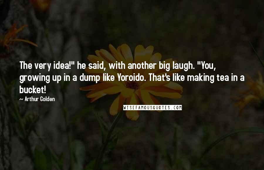 Arthur Golden Quotes: The very idea!" he said, with another big laugh. "You, growing up in a dump like Yoroido. That's like making tea in a bucket!