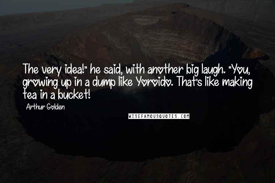Arthur Golden Quotes: The very idea!" he said, with another big laugh. "You, growing up in a dump like Yoroido. That's like making tea in a bucket!