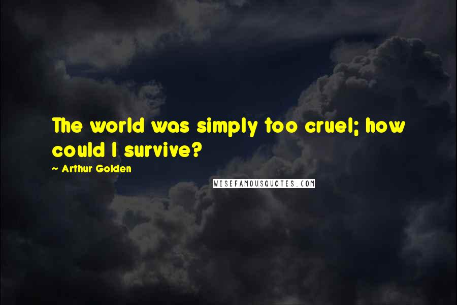 Arthur Golden Quotes: The world was simply too cruel; how could I survive?