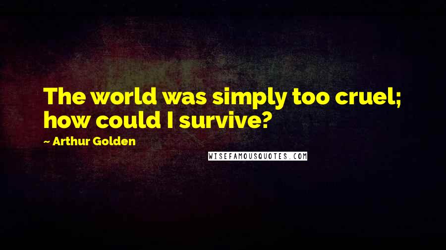 Arthur Golden Quotes: The world was simply too cruel; how could I survive?
