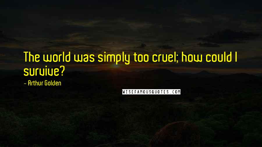 Arthur Golden Quotes: The world was simply too cruel; how could I survive?