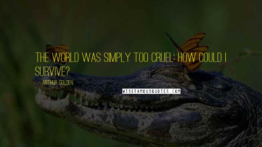 Arthur Golden Quotes: The world was simply too cruel; how could I survive?