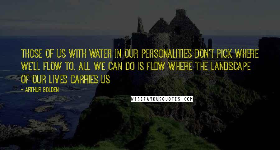 Arthur Golden Quotes: Those of us with water in our personalities don't pick where we'll flow to. All we can do is flow where the landscape of our lives carries us