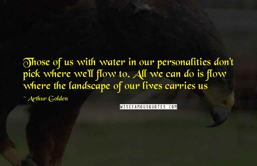 Arthur Golden Quotes: Those of us with water in our personalities don't pick where we'll flow to. All we can do is flow where the landscape of our lives carries us