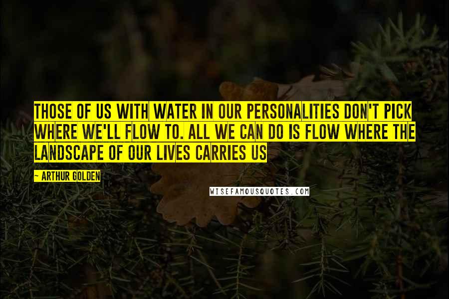 Arthur Golden Quotes: Those of us with water in our personalities don't pick where we'll flow to. All we can do is flow where the landscape of our lives carries us