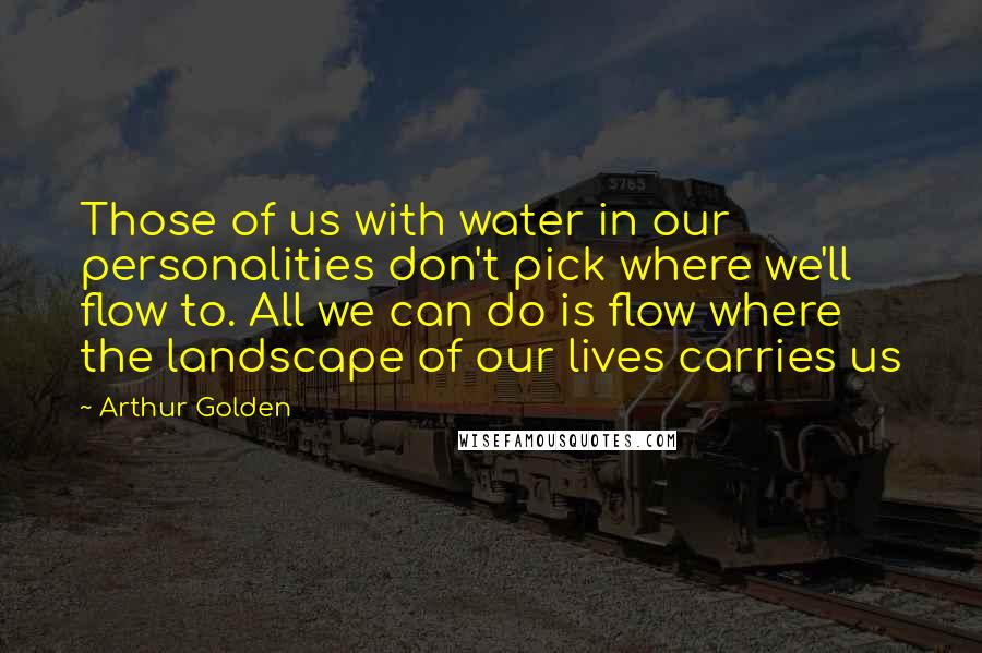 Arthur Golden Quotes: Those of us with water in our personalities don't pick where we'll flow to. All we can do is flow where the landscape of our lives carries us