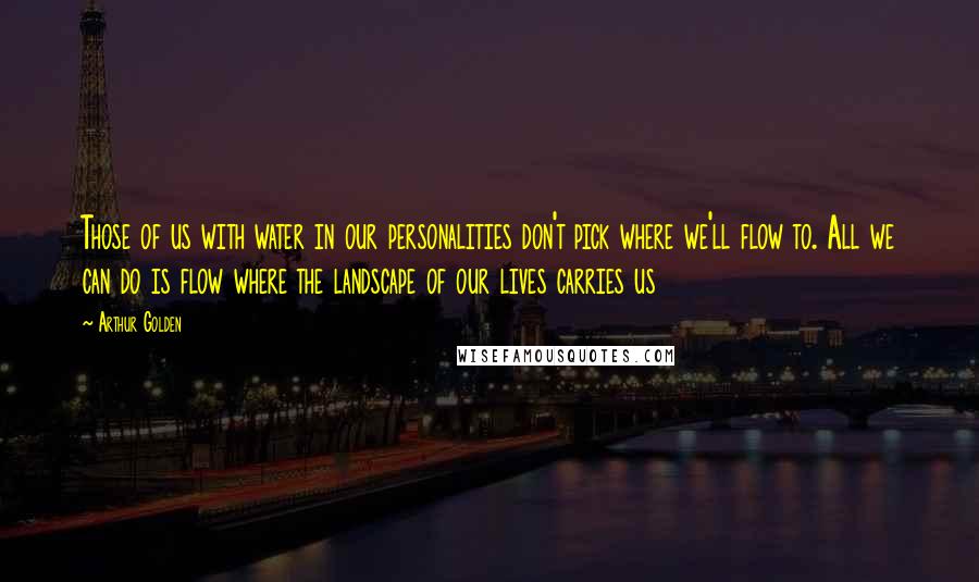 Arthur Golden Quotes: Those of us with water in our personalities don't pick where we'll flow to. All we can do is flow where the landscape of our lives carries us