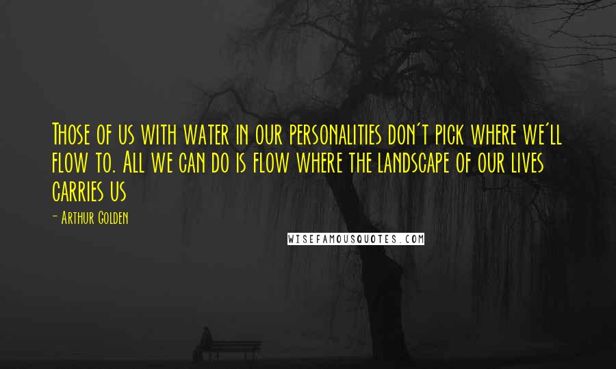 Arthur Golden Quotes: Those of us with water in our personalities don't pick where we'll flow to. All we can do is flow where the landscape of our lives carries us