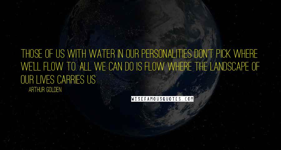 Arthur Golden Quotes: Those of us with water in our personalities don't pick where we'll flow to. All we can do is flow where the landscape of our lives carries us