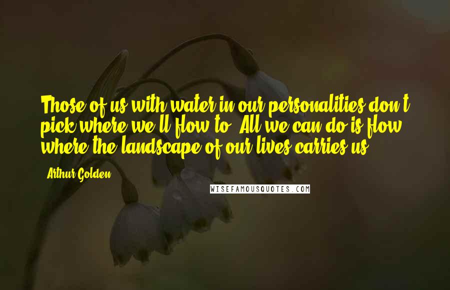 Arthur Golden Quotes: Those of us with water in our personalities don't pick where we'll flow to. All we can do is flow where the landscape of our lives carries us