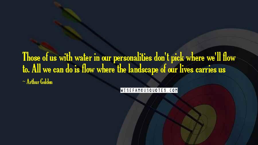 Arthur Golden Quotes: Those of us with water in our personalities don't pick where we'll flow to. All we can do is flow where the landscape of our lives carries us