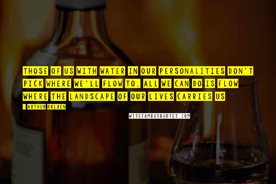 Arthur Golden Quotes: Those of us with water in our personalities don't pick where we'll flow to. All we can do is flow where the landscape of our lives carries us