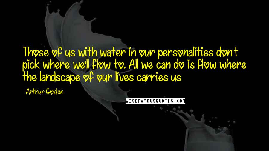 Arthur Golden Quotes: Those of us with water in our personalities don't pick where we'll flow to. All we can do is flow where the landscape of our lives carries us