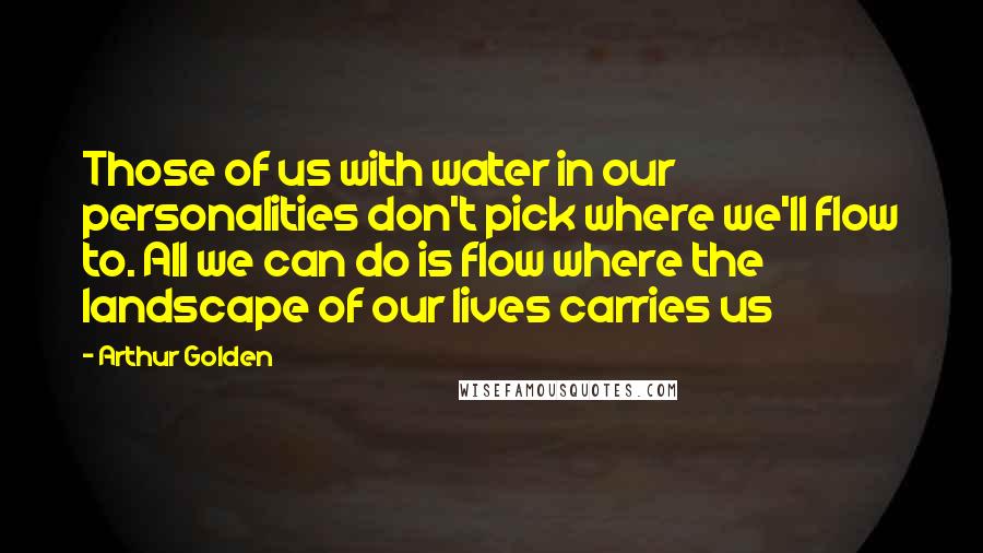 Arthur Golden Quotes: Those of us with water in our personalities don't pick where we'll flow to. All we can do is flow where the landscape of our lives carries us