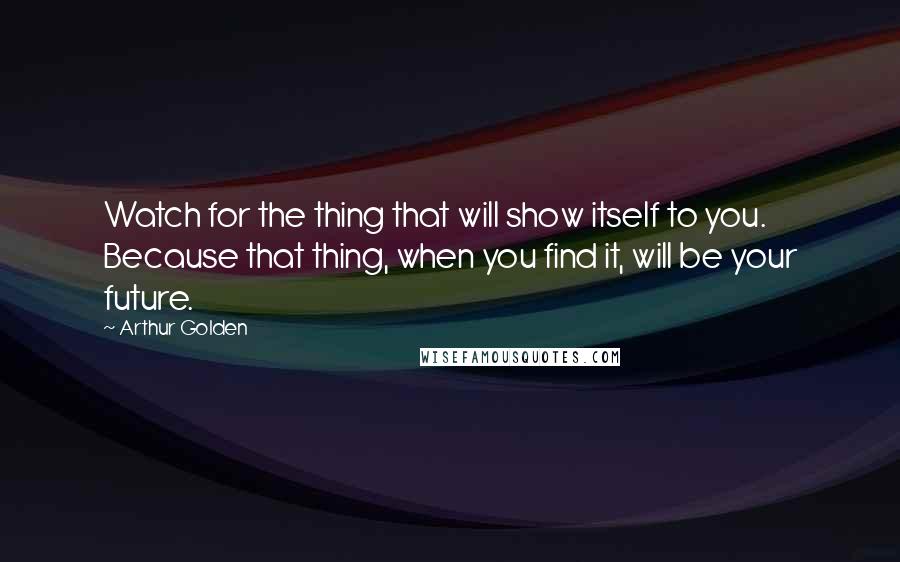 Arthur Golden Quotes: Watch for the thing that will show itself to you. Because that thing, when you find it, will be your future.