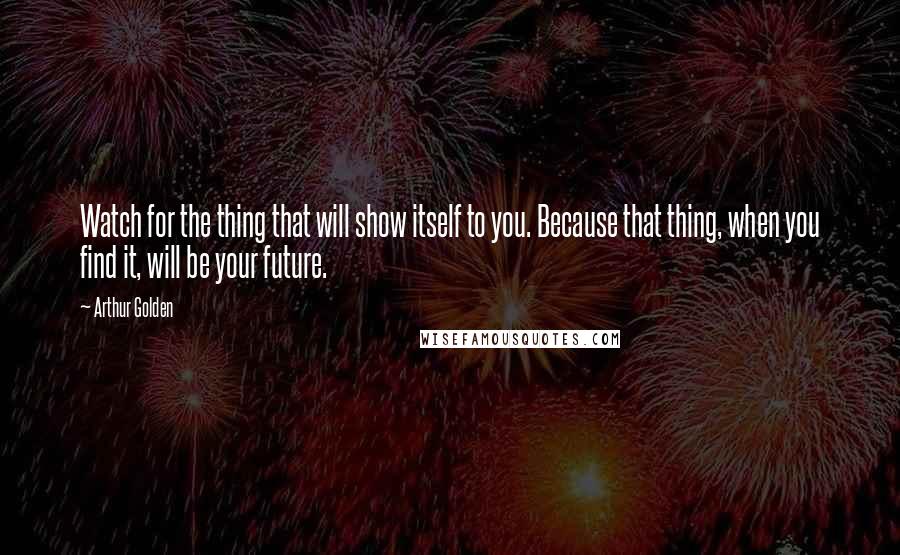 Arthur Golden Quotes: Watch for the thing that will show itself to you. Because that thing, when you find it, will be your future.