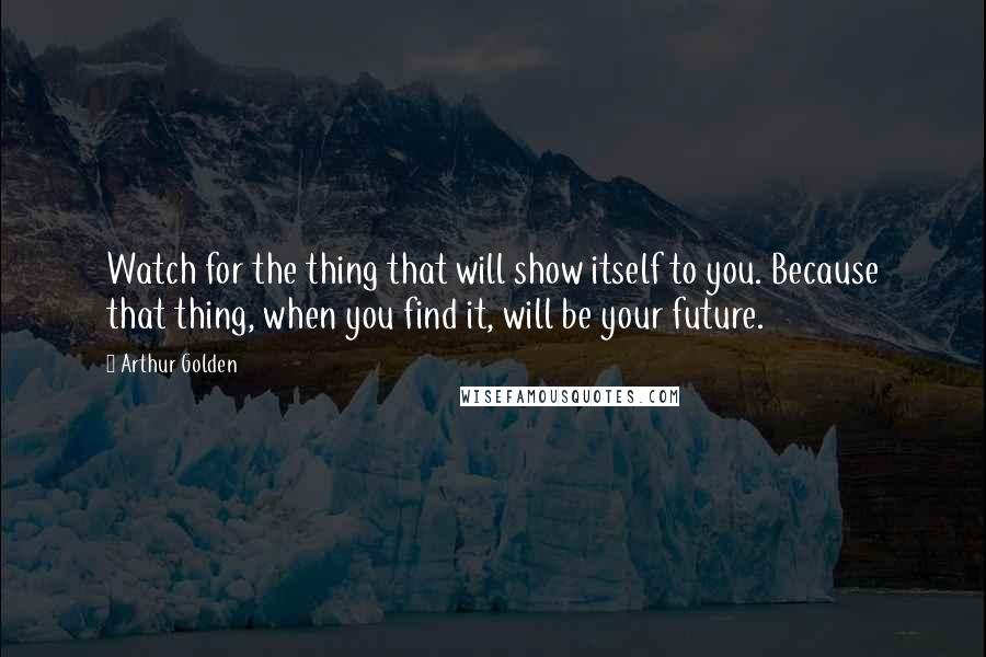 Arthur Golden Quotes: Watch for the thing that will show itself to you. Because that thing, when you find it, will be your future.