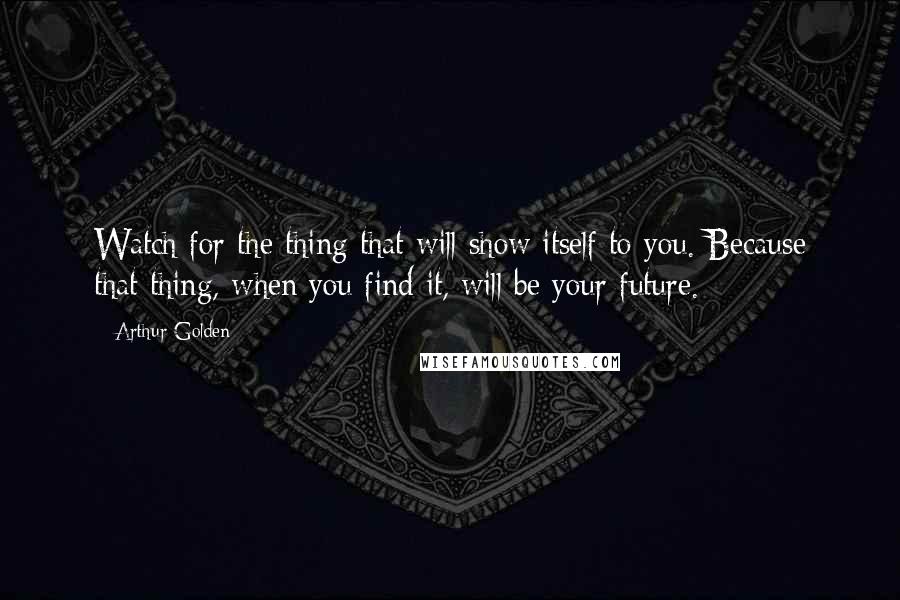 Arthur Golden Quotes: Watch for the thing that will show itself to you. Because that thing, when you find it, will be your future.