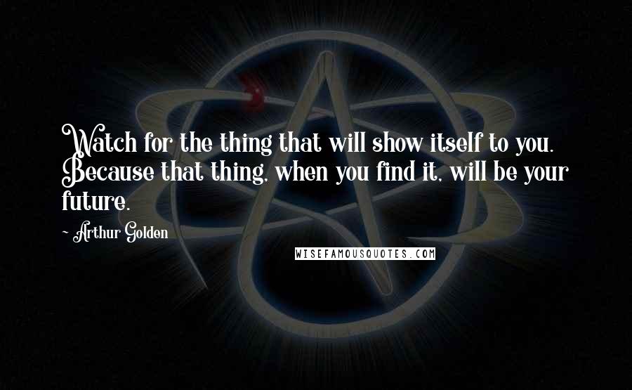 Arthur Golden Quotes: Watch for the thing that will show itself to you. Because that thing, when you find it, will be your future.